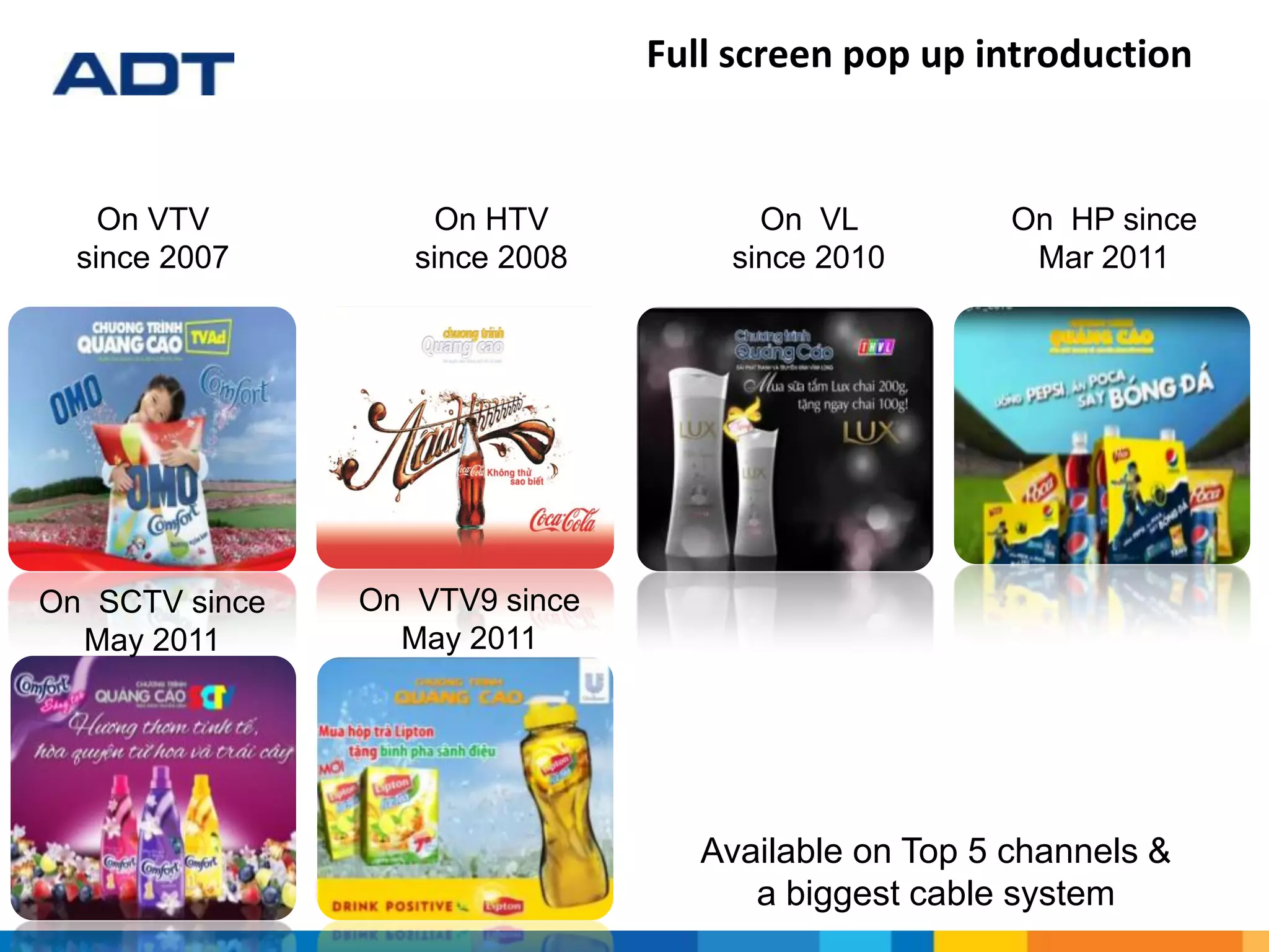 On HTV
since 2008
On VTV
since 2007
On VL
since 2010
On HP since
Mar 2011
On SCTV since
May 2011
On VTV9 since
May 2011
Full screen pop up introduction
Available on Top 5 channels &
a biggest cable system
 