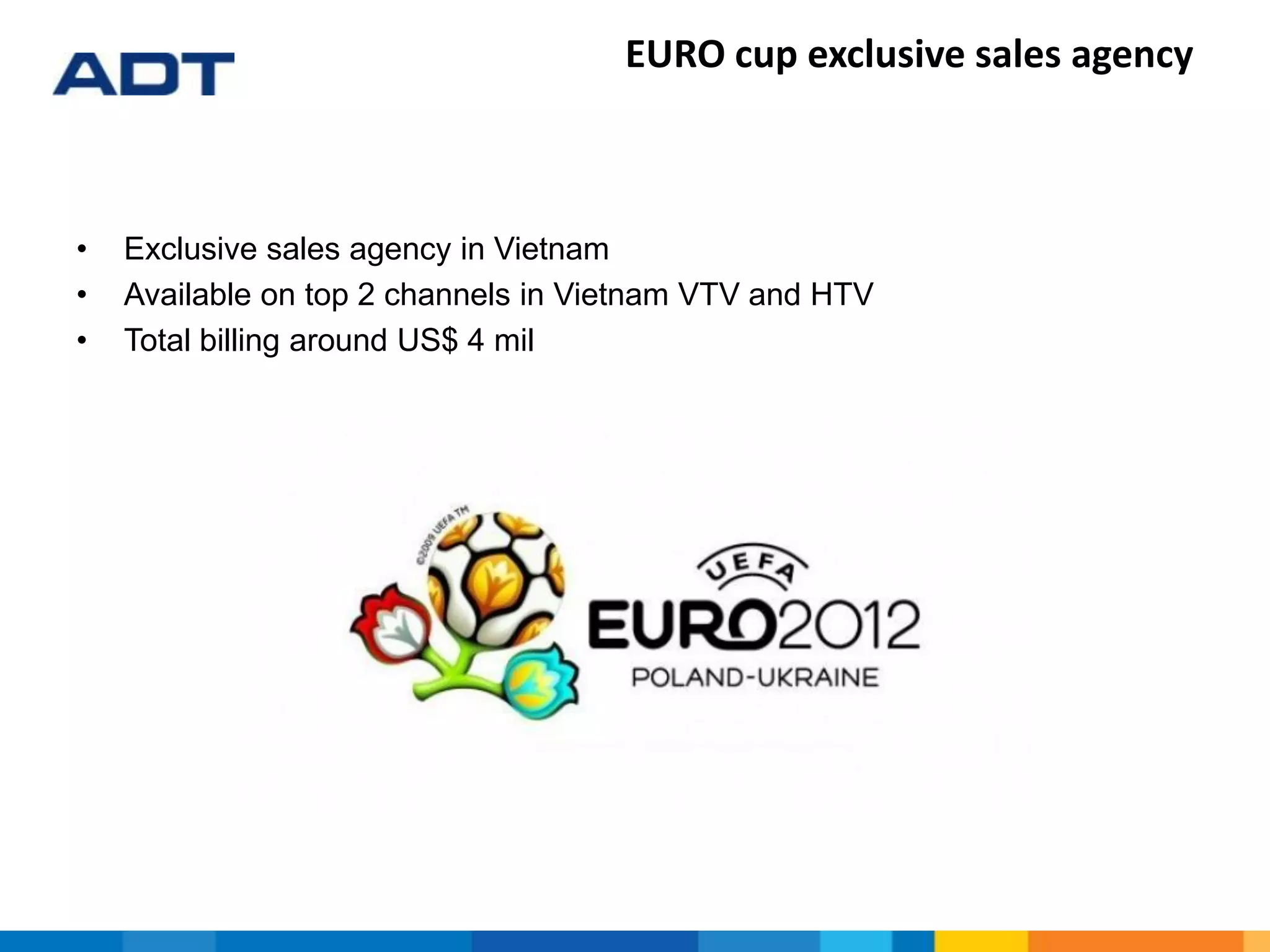 EURO cup exclusive sales agency
• Exclusive sales agency in Vietnam
• Available on top 2 channels in Vietnam VTV and HTV
• Total billing around US$ 4 mil
 