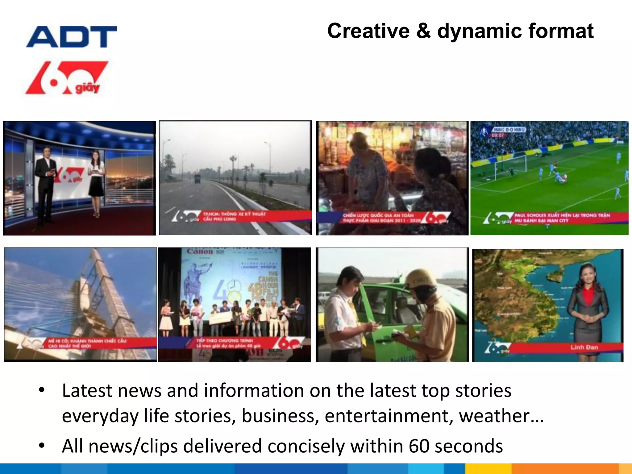 Creative & dynamic format
• Latest news and information on the latest top stories
everyday life stories, business, entertainment, weather…
• All news/clips delivered concisely within 60 seconds
 