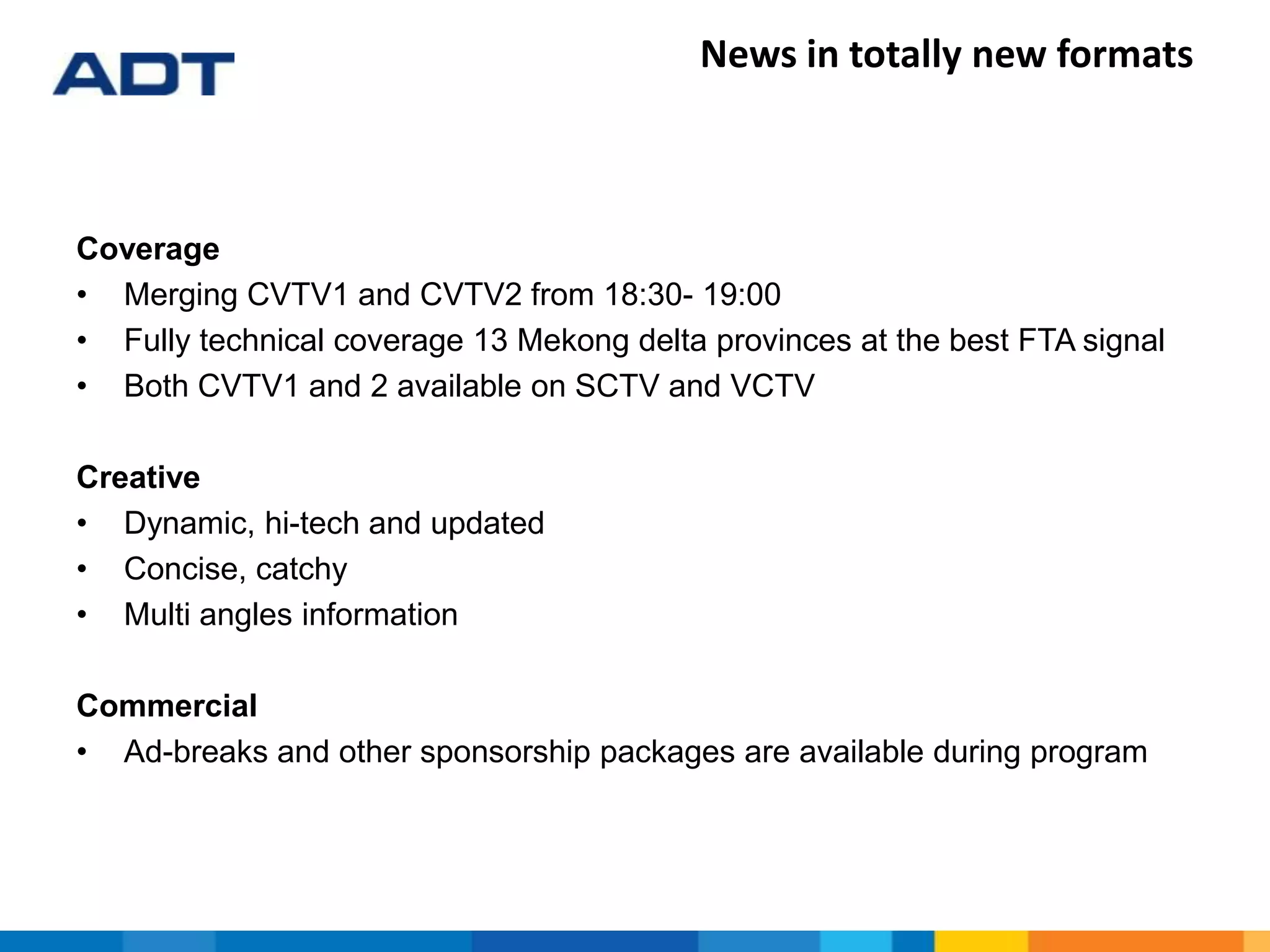 News in totally new formats
Coverage
• Merging CVTV1 and CVTV2 from 18:30- 19:00
• Fully technical coverage 13 Mekong delta provinces at the best FTA signal
• Both CVTV1 and 2 available on SCTV and VCTV
Creative
• Dynamic, hi-tech and updated
• Concise, catchy
• Multi angles information
Commercial
• Ad-breaks and other sponsorship packages are available during program
 