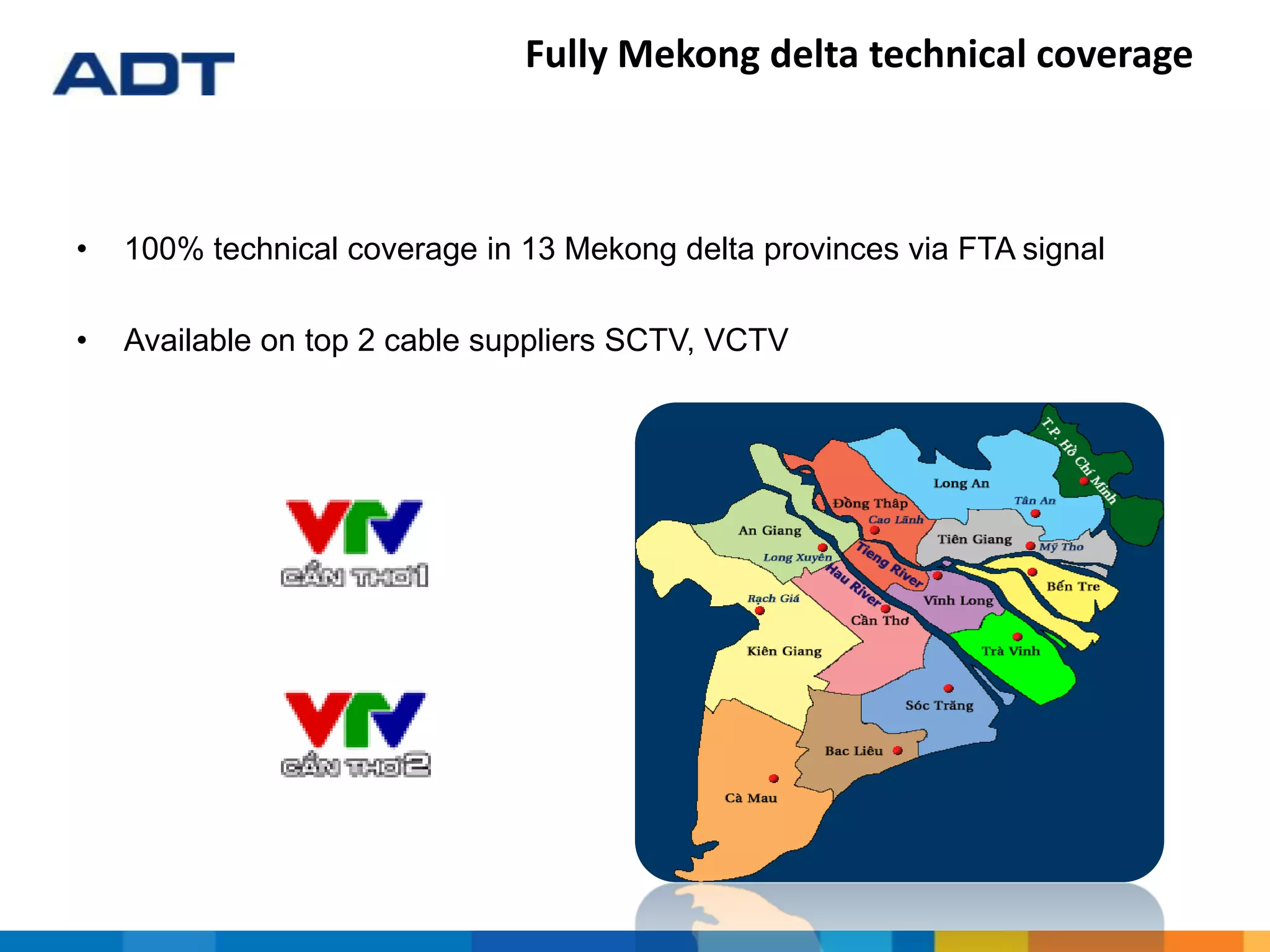 Fully Mekong delta technical coverage
• 100% technical coverage in 13 Mekong delta provinces via FTA signal
• Available on top 2 cable suppliers SCTV, VCTV
 