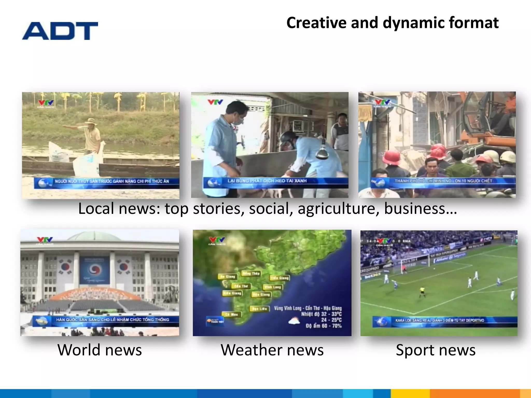 Creative and dynamic format
Local news: top stories, social, agriculture, business…
World news Weather news Sport news
 