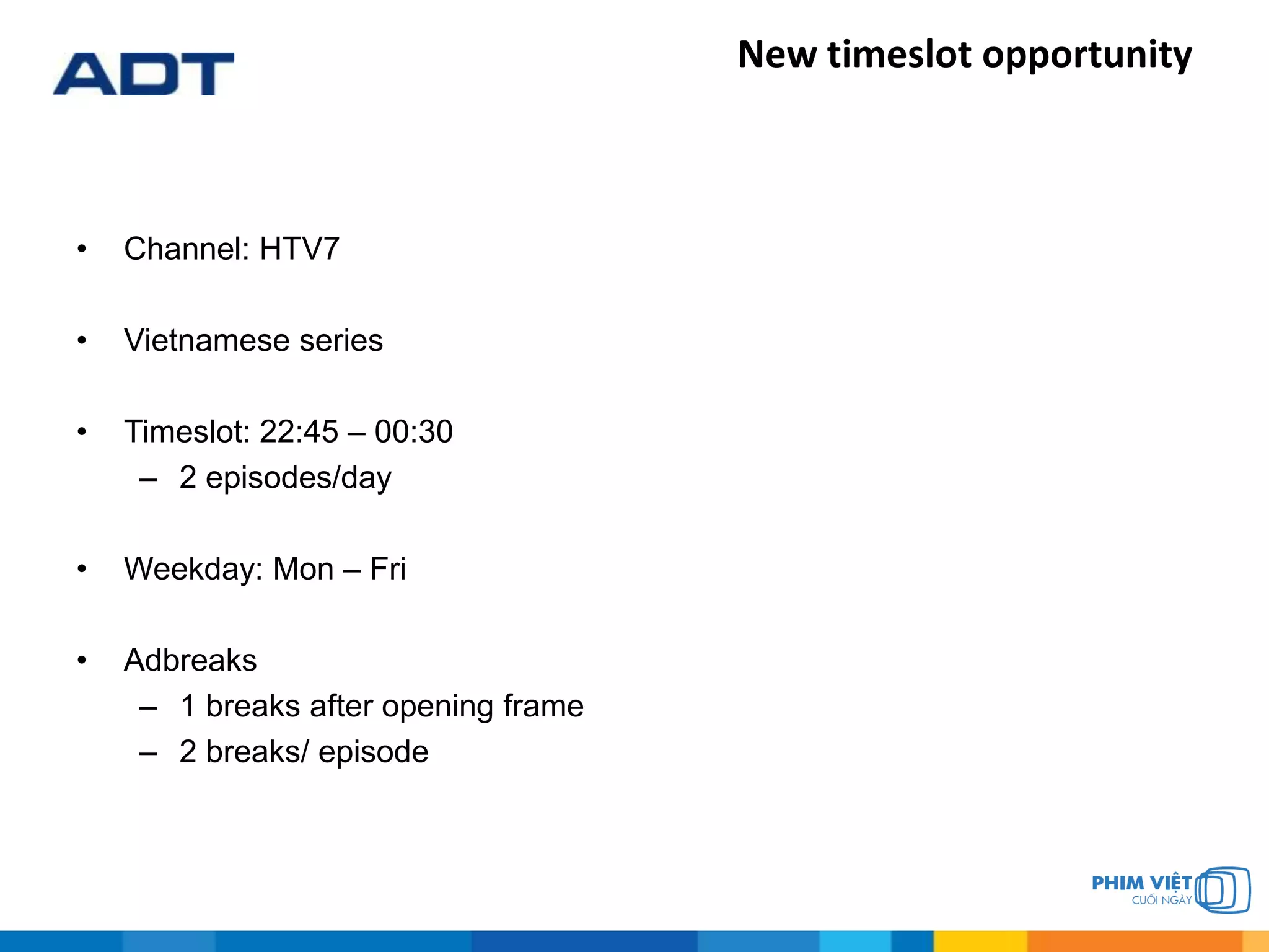 New timeslot opportunity
• Channel: HTV7
• Vietnamese series
• Timeslot: 22:45 – 00:30
– 2 episodes/day
• Weekday: Mon – Fri
• Adbreaks
– 1 breaks after opening frame
– 2 breaks/ episode
 