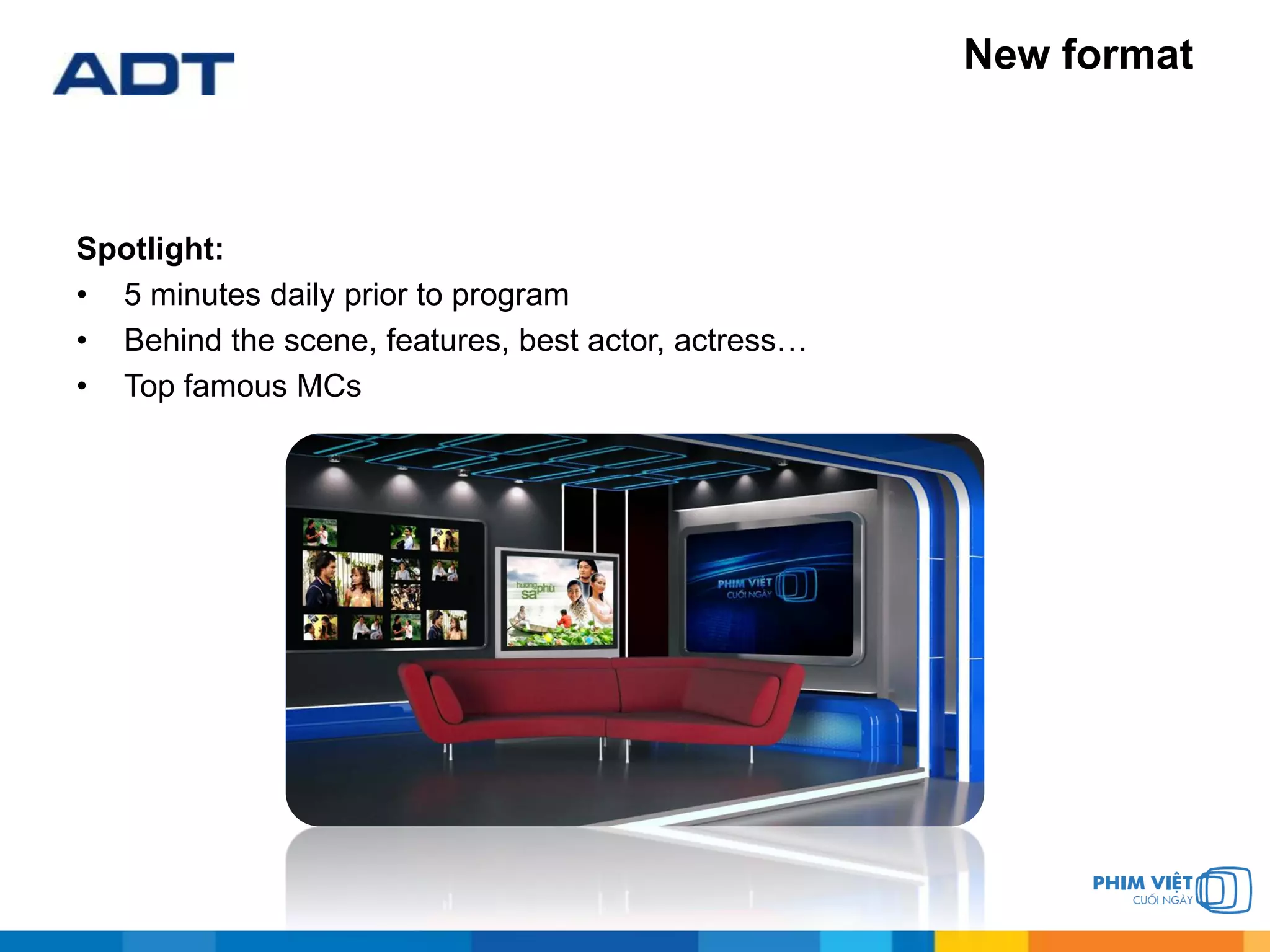 New format
Spotlight:
• 5 minutes daily prior to program
• Behind the scene, features, best actor, actress…
• Top famous MCs
 