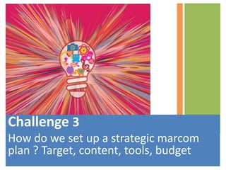 Challenge 3
How do we set up a strategic marcom
plan ? Target, content, tools, budget
 