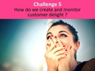 Challenge 5
How do we create and monitor
customer delight ?
12
 