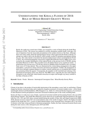 UNDERSTANDING THE KERALA FLOODS OF 2018:
ROLE OF MIXED ROSSBY-GRAVITY WAVES
Kiran S. R.∗
Lecturer in Civil Engineering, Central Polytechnic College
Department of Technical Education
Thiruvananthapuram - 695013
Kerala, India
Submitted on 17th
March 2021
ABSTRACT
Kerala, the south-west coastal state of India, was ravaged by a series of floods during the South-West
Monsoon of 2018. The season was marked by severely anomalous rainfall trends, with upto 150
mm of departures from the mean daily precipitation in the northern districts of the State. Although,
there were many studies about the hydrogeological factors which aggravated the floods in Kerala, no
attempt was made to delve into the physics which actually resulted in anomalous precipitation during
the year. This study intends to document the dynamical phenomenon which caused the Kerala Floods
of 2018. The westward propagating convectively-coupled Mixed Rossby-Gravity (MRG) waves were
excited by the synoptic disturbances of the tropical Pacific at the pressure level of 700 hPa, during
the Indian Monsoon of 2018. They travelled across the Indian Ocean in two significant modes – a
predominant slow moving wave of 20-40 days period (as Madden-Julian Oscillation) and a secondary
faster wave of 5-8 days period. They are characterised by vertical phase propagation to the upper
troposphere, a precursor to deep convection and intense precipitation. Further, the propagation of
these waves through a medium enhances its relative vorticity and the gyres or circulations thus formed
are symmetrical about the equator. Consequently, the meanders in the wind field and widening of the
Intertropical Convergence Zone were observed. The MRG waves, especially the slow mode induced
divergence in the wind field, which fueled convection in tropics and brought very heavy rainfall to
the State of Kerala in 2018.
Keywords Kerala · Floods · Monsoon · Intertropical Convergence Zone · Mixed Rossby-Gravity Waves
1 Introduction
Climate of any place is the product of inextricable intertwining of the atmosphere, ocean, land, ice and biology. Climate
change has become a buzzword today and is marked by frequent occurrences of extreme weather events – severe floods
and droughts [Jentsch and Beierkuhnlein, 2008, Bergquist et al., 2019]. It is observed that the frequency of occurrences
of short-duration extreme precipitation events have increased in different parts of the world, including India.
Kerala, the State on south-west coast of India, experienced torrential rainfall and devastating floods in the year 2018
during Boreal Summer. The South-West Monsoon season observed an exceptionally high precipitation in the State
with over 15%, 18% and 164% above normal rainfall during the months of June, July and August respectively [IMD,
2018]. Kerala received a total of 821 mm of precipitation only in the month of August, which is the highest recorded
rainfall for the month after 1931. A series of unprecedented deluge events ensued the heavy downpour and 13 out of the
14 districts in the State witnessed floods of disastrous proportions. Further, the State witnessed recurrent flood events,
during the same season, in the subsequent years 2019 and 2020.
∗
Corresponding author (kiransreekumarr@gmail.com, ce_kiran@cpt.ac.in)
arXiv:2103.09771v1
[physics.ao-ph]
17
Mar
2021
 