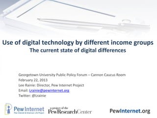 Use of digital technology by different income groups
           The current state of digital differences


     Georgetown University Public Policy Forum – Cannon Caucus Room
     February 22, 2013
     Lee Rainie: Director, Pew Internet Project
     Email: Lrainie@pewinternet.org
     Twitter: @Lrainie



                                                         PewInternet.org
 
