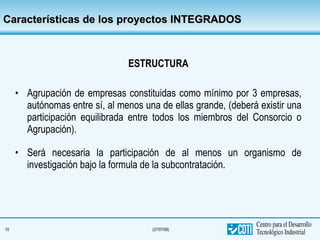 Características de los proyectos INTEGRADOS ESTRUCTURA Agrupación de empresas constituidas como mínimo por 3 empresas, autónomas entre sí, al menos una de ellas grande, (deberá existir una participación equilibrada entre todos los miembros del Consorcio o Agrupación). Será necesaria la participación de al menos un organismo de investigación bajo la formula de la subcontratación. 