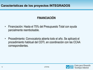 Características de los proyectos INTEGRADOS FINANCIACIÓN Financiación: Hasta el 75% del Presupuesto Total con ayuda parcialmente reembolsable. Procedimiento: Convocatoria abierta todo el año. Se aplicará el procedimiento habitual del CDTI, en coordinación con las CCAA correspondientes. 
