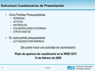 Estructura Cuestionarios de Presentación Cinco Partidas Presupuestarias PERSONAL ACTIVOS MATERIALES COLABORACIONES EXTERNAS OTROS GASTOS En cada partida presupuestaria ACTIVIDADES POR EMPRESA (Se podrá incluir una actividad de coordinación) Plazo de apertura de cuestionario en la WEB CDTI 14 de febrero de 2008 