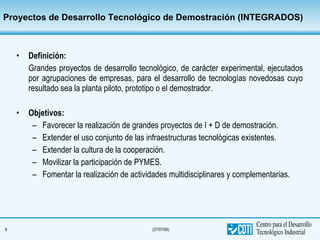 Proyectos de Desarrollo Tecnológico de Demostración (INTEGRADOS) Definición:   Grandes proyectos de desarrollo tecnológico, de carácter experimental, ejecutados por agrupaciones de empresas, para el desarrollo de tecnologías novedosas cuyo resultado sea la planta piloto, prototipo o el demostrador. Objetivos:  Favorecer la realización de grandes proyectos de I + D de demostración. Extender el uso conjunto de las infraestructuras tecnológicas existentes. Extender la cultura de la cooperación. Movilizar la participación de PYMES. Fomentar la realización de actividades multidisciplinares y complementarias. 