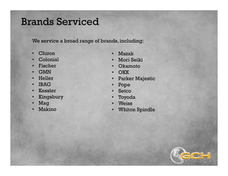 Brands Serviced
We service a broad range of brands, including:
• Chiron
• Colonial
• Fischer
• GMN
• Heller
• IBAG
• Kessler
• Kingsbury
• Mag
• Makino
• Mazak
• Mori Seiki
• Okamoto
• OKK
• Parker Majestic
• Pope
• Setco
• Toyoda
• Weiss
• Whiton Spindle
 