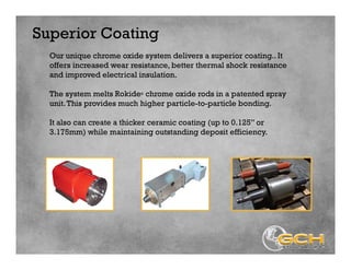 Superior Coating
Our unique chrome oxide system delivers a superior coating.. It
offers increased wear resistance, better thermal shock resistance
and improved electrical insulation.
The system melts Rokide® chrome oxide rods in a patented spray
unit.This provides much higher particle-to-particle bonding.
It also can create a thicker ceramic coating (up to 0.125” or
3.175mm) while maintaining outstanding deposit efficiency.
 