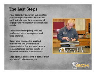 The Last Steps
Final assembly occurs in our isolated
precision spindle room. Afterwards,
each spindle runs for a minimum of
eight hours on specially designed test
stands.
This assures that quality tests are
performed at various speeds and
temperatures.
Every step ensures the verified
dimensions and performance
characteristics that you need; every
remanufactured spindle meets or
exceeds new OEM specifications.
Each spindle comes with a detailed test
report and balance analysis.
 