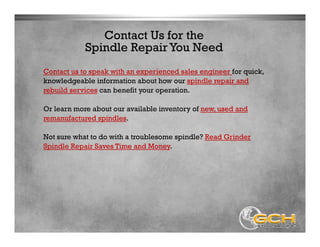 Contact Us for the
Contact us to speak with an experienced sales engineer for quick,
knowledgeable information about how our spindle repair and
rebuild services can benefit your operation.
Or learn more about our available inventory of new, used and
remanufactured spindles.
Not sure what to do with a troublesome spindle? Read Grinder
Spindle Repair Saves Time and Money.
Spindle Repair You Need
 