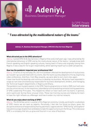 So‘SPIE People
Interviews
Adeniyi,
Business Development Manager
What attracted you to the SPIE adventure?
Adeniyi: I joined SPIE Oil & Gas Services in Nigeria three and a half years ago. I was attracted by the
international dimension of SPIE and by the multicultural nature of the teams. I already knew both
French-speaking and English-speaking cultures, having lived in France and originally coming from
Nigeria. It was a way for me to gain responsibility, whilst opening myself up to a wider perspective.
How has the pandemic impacted your professional life?
Adeniyi: In terms of my everyday life, the first lockdown affected the development of my business
as I couldn’t go out and meet with my clients. But the teams quickly adapted to this by organising
video conferences. And then, from May onwards, we were able to visit client sites again.
I have now found my bearings and continue to develop my business. My duties have expanded in
scope as I am now simultaneously responsible for business development, tenders, and managing
the Technical Support departments in Nigeria and Ghana.
The pandemic put my participation in the SPIE Talents programme on hold in 2020, but I will soon
join the online version. In the meantime, I attended an online workshop aimed at raising awareness
of SPIE Leadership Principles. This helped me reflect on how I work with my teams in general,
and in particular during these unusual times. These two training courses are helping me learn
to have the right reflexes as a Manager and how to widen my internal network.
What do you enjoy about working at SPIE?
Adeniyi: The Oil & Gas sector is a pillar of the Nigerian economy. Locally, working for a subsidiary
of SPIE means we are seen as experts. Personally, I feel like I’ve found my place, given the
disciplineandsenseofresponsibilitythatmyjobentails.Iappreciatethe“SPIEFamily”atmosphere!
I would encourage all potential candidates to take the opportunity to join the Group. This is because
SPIE is a company that lets us grow and flourish in our area of business.
Adeniyi, 31, Business Development Manager, SPIE Oil & Gas Services (Nigeria)
“ I was attracted by the multicultural nature of the teams”
 