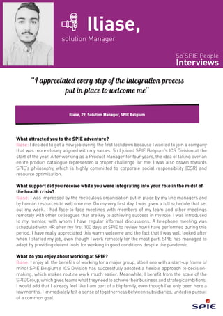 So‘SPIE People
Interviews
Iliase,
solution Manager
What attracted you to the SPIE adventure?
Iliase: I decided to get a new job during the first lockdown because I wanted to join a company
that was more closely aligned with my values. So I joined SPIE Belgium’s ICS Division at the
start of the year. After working as a Product Manager for four years, the idea of taking over an
entire product catalogue represented a proper challenge for me. I was also drawn towards
SPIE’s philosophy, which is highly committed to corporate social responsibility (CSR) and
resource optimisation.
What support did you receive while you were integrating into your role in the midst of
the health crisis?
Iliase: I was impressed by the meticulous organisation put in place by my line managers and
by human resources to welcome me. On my very first day, I was given a full schedule that set
out my week. I had face-to-face meetings with members of my team and other meetings
remotely with other colleagues that are key to achieving success in my role. I was introduced
to my mentor, with whom I have regular informal discussions. A telephone meeting was
scheduled with HR after my first 100 days at SPIE to review how I have performed during this
period. I have really appreciated this warm welcome and the fact that I was well looked after
when I started my job, even though I work remotely for the most part. SPIE has managed to
adapt by providing decent tools for working in good conditions despite the pandemic.
What do you enjoy about working at SPIE?
Iliase: I enjoy all the benefits of working for a major group, albeit one with a start-up frame of
mind! SPIE Belgium’s ICS Division has successfully adopted a flexible approach to decision-
making, which makes routine work much easier. Meanwhile, I benefit from the scale of the
SPIEGroup,whichgivesteamswhattheyneedtoachievetheirbusinessandstrategicambitions.
I would add that I already feel like I am part of a big family, even though I’ve only been here a
few months. I immediately felt a sense of togetherness between subsidiaries, united in pursuit
of a common goal.
Iliase, 29, Solution Manager, SPIE Belgium
“I appreciated every step of the integration process
put in place to welcome me”
 