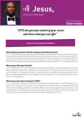 So‘SPIE People
Interviews
Jesus,
Contract Manager
How long have you been with the company and what do you do?
Jesus: I joined SPIE as a Project Engineer three years ago and later became Contract Manager.
I manage all the operational aspects of a contract on a day-to-day basis. This includes logistics,
finance, procurement, costs and technical aspects. The current project I manage involves an
offshore floating production storage and offloading facility, for a client in the oil and gas industry.
What do you like about the job?
Jesus: Working for the oil industry is very exciting. Energy is a vital component of society
and civilisation today. This industry is a cornerstone of the global community and has a
direct impact on the global market. If you contribute to producing energy solutions, your
work can potentially benefit a very large number of people. It is very rewarding to be a part
of such an endeavour.
What do you like about working for SPIE?
Jesus: The thing I enjoy the most is the freedom and independence that SPIE gives you. I
joined the company coming from an environment that was highly compartmented, with
little room to develop professionally. With SPIE, I have a much wider scope of action, I can
interact with more people, within a larger organisation. At SPIE, you can really take your
career into your own hands, be creative and show what you can offer.
Jesus, 30, Contract Manager, SPIE Nigeria
“SPIE lets you take control of your career
and show what you can offer”
 