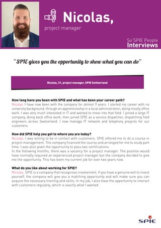 So‘SPIE People
Interviews
Nicolas,
project manager
How long have you been with SPIE and what has been your career path?
Nicolas: I have now been with the company for almost 9 years. I started my career with no
university background, through an apprenticeship in a local administration, doing mostly office
work. I was very much interested in IT and wanted to move into that field. I joined a large IT
company, doing back office work, then joined SPIE as a service dispatcher, dispatching field
engineers across Switzerland. I now manage IT network and telephony projects for our
customers.
How did SPIE help you get to where you are today?
Nicolas: I was willing to be in contact with customers. SPIE offered me to do a course in
project management. The company financed the course and arranged for me to study part
time. I was also given the opportunity to pass two certifications.
In the following months, there was a vacancy for a project manager. The position would
have normally required an experienced project manager but the company decided to give
me the opportunity. This has been my current job for over two years now.
What do you like about working for SPIE?
Nicolas: SPIE is a company that recognises involvement. If you have a genuine will to invest
yourself, the company will give you a matching opportunity and will make sure you can
acquire the necessary training and skills. In my job, I also have the opportunity to interact
with customers regularly, which is exactly what I wanted.
Nicolas, 31, project manager, SPIE Switzerland
“SPIE gives you the opportunity to show what you can do”
 