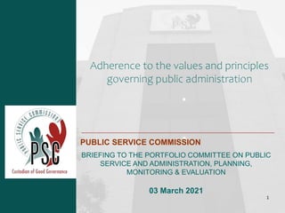 Adherence to the values and principles
governing public administration
PUBLIC SERVICE COMMISSION
BRIEFING TO THE PORTFOLIO COMMITTEE ON PUBLIC
SERVICE AND ADMINISTRATION, PLANNING,
MONITORING & EVALUATION
03 March 2021
1
 