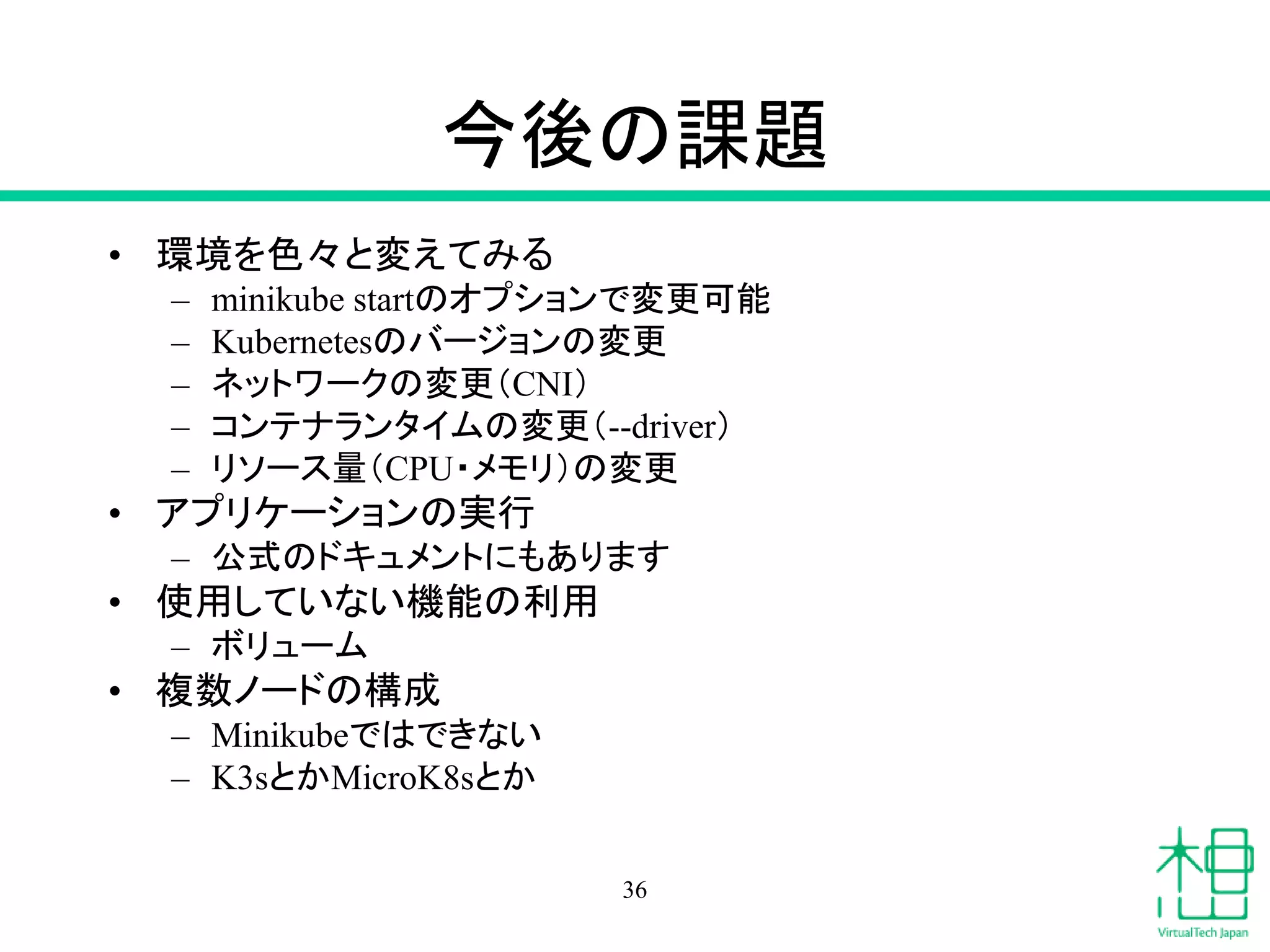 今後の課題
• 環境を色々と変えてみる
– minikube startのオプションで変更可能
– Kubernetesのバージョンの変更
– ネットワークの変更（CNI）
– コンテナランタイムの変更（--driver）
– リソース量（CPU・メモリ）の変更
• アプリケーションの実行
– 公式のドキュメントにもあります
• 使用していない機能の利用
– ボリューム
• 複数ノードの構成
– Minikubeではできない
– K3sとかMicroK8sとか
36
 