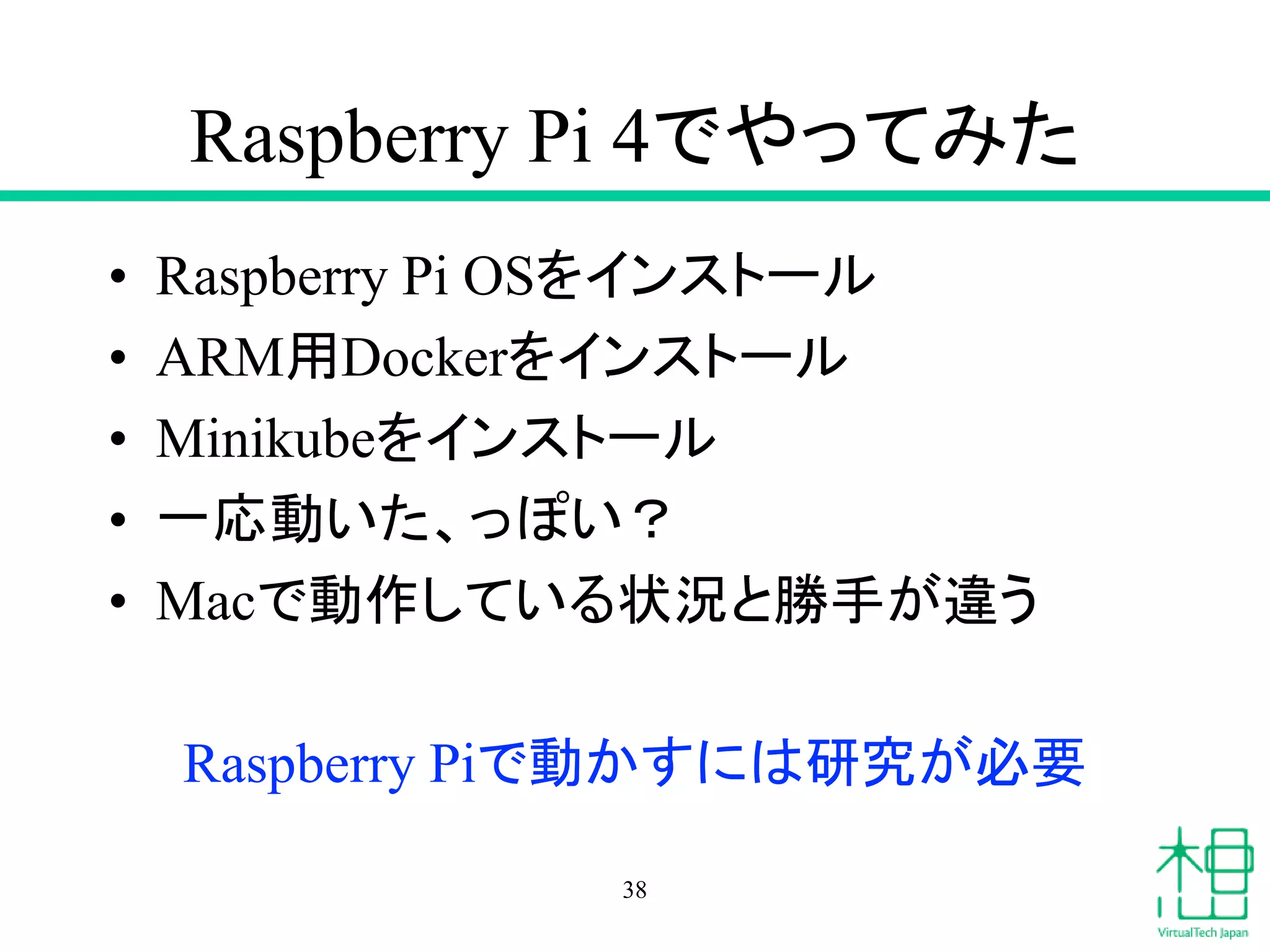 Raspberry Pi 4でやってみた
• Raspberry Pi OSをインストール
• ARM用Dockerをインストール
• Minikubeをインストール
• 一応動いた、っぽい？
• Macで動作している状況と勝手が違う
Raspberry Piで動かすには研究が必要
38
 