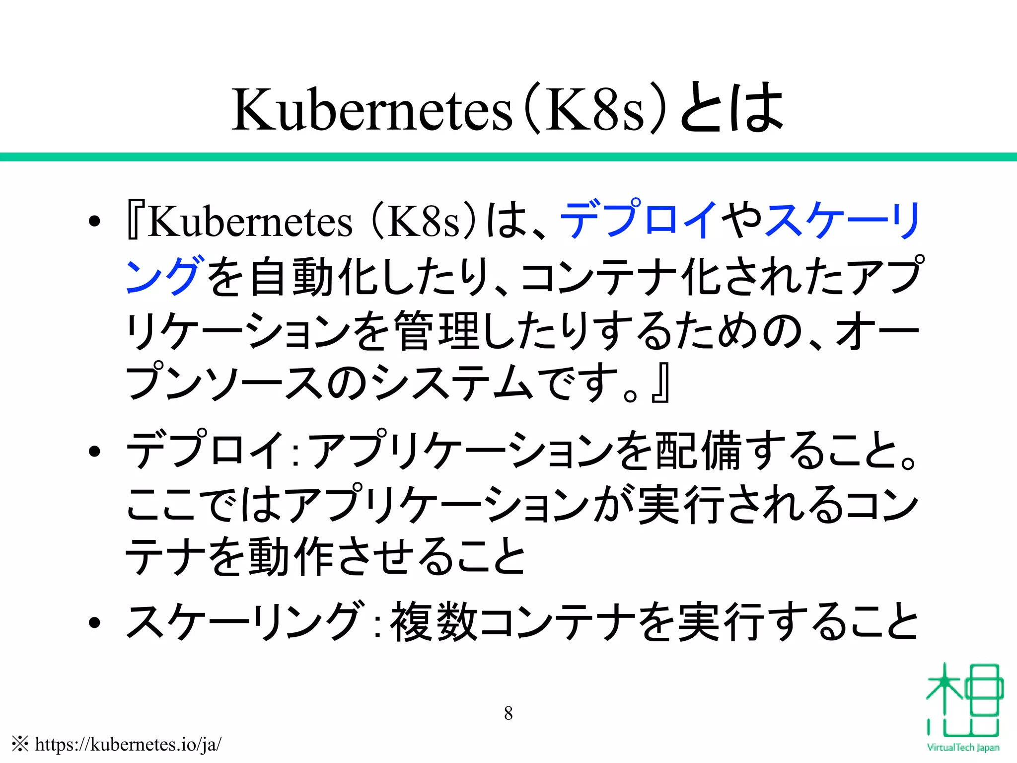 Kubernetes（K8s）とは
• 『Kubernetes （K8s）は、デプロイやスケーリ
ングを自動化したり、コンテナ化されたアプ
リケーションを管理したりするための、オー
プンソースのシステムです。』
• デプロイ：アプリケーションを配備すること。
ここではアプリケーションが実行されるコン
テナを動作させること
• スケーリング：複数コンテナを実行すること
8
※ https://kubernetes.io/ja/
 