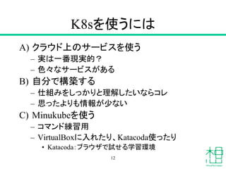 K8sを使うには
A) クラウド上のサービスを使う
– 実は一番現実的？
– 色々なサービスがある
B) 自分で構築する
– 仕組みをしっかりと理解したいならコレ
– 思ったよりも情報が少ない
C) Minukubeを使う
– コマンド練習用
– VirtualBoxに入れたり、Katacoda使ったり
• Katacoda：ブラウザで試せる学習環境
12
 