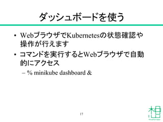 ダッシュボードを使う
• WebブラウザでKubernetesの状態確認や
操作が行えます
• コマンドを実行するとWebブラウザで自動
的にアクセス
– % minikube dashboard &
17
 