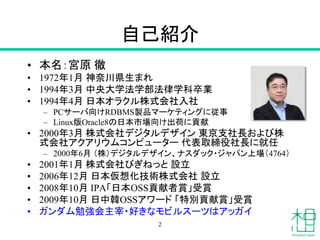 自己紹介
• 本名：宮原 徹
• 1972年1月 神奈川県生まれ
• 1994年3月 中央大学法学部法律学科卒業
• 1994年4月 日本オラクル株式会社入社
– PCサーバ向けRDBMS製品マーケティングに従事
– Linux版Oracle8の日本市場向け出荷に貢献
• 2000年3月 株式会社デジタルデザイン 東京支社長および株
式会社アクアリウムコンピューター 代表取締役社長に就任
– 2000年6月 （株）デジタルデザイン、ナスダック・ジャパン上場（4764）
• 2001年1月 株式会社びぎねっと 設立
• 2006年12月 日本仮想化技術株式会社 設立
• 2008年10月 IPA「日本OSS貢献者賞」受賞
• 2009年10月 日中韓OSSアワード 「特別貢献賞」受賞
• ガンダム勉強会主宰・好きなモビルスーツはアッガイ
2
 