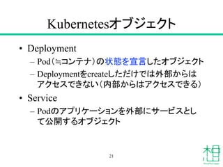 Kubernetesオブジェクト
• Deployment
– Pod（≒コンテナ）の状態を宣言したオブジェクト
– Deploymentをcreateしただけでは外部からは
アクセスできない（内部からはアクセスできる）
• Service
– Podのアプリケーションを外部にサービスとし
て公開するオブジェクト
21
 