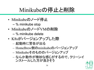 Minikubeの停止と削除
• Minikubeのノード停止
– % minikube stop
• MinikubeのノードVMの削除
– % minikube delete
• K8sがバージョンアップした際
– 起動時に警告が出る
– HomeBrew側のminikubeのバージョンアップ
– Minikubeそのもののバージョンアップ
– なんか動作が微妙な感じがするので、クリーンイ
ンストールした方が良さそう
34
 