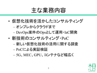 主な業務内容
• 仮想化技術を活かしたコンサルティング
– オンプレからクラウドまで
– DevOps案件のOpsとして運用・IaC開発
• 新技術のコンサルティング・PoC
– 新しい仮想化技術の活用に関する調査
– PoCによる実証検証
– 5G、MEC、GPU、コンテナなど幅広く
5
 