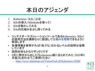 本日のアジェンダ
1. Kubernetes （K8s ）とは
2. K8sの導入（Minikubeを使って）
3. K8sを動かしてみる
4. K8sの仕組みを少し探ってみる
• コンテナオーケストレーションツールであるKubernetes （K8s）
の使用方法を講師なりに勉強して仕組みを理解できるように
解説します
• 各種情報を参照すれば（私でも）分かるレベルの説明は省略
しています
• 説明自体もかなりザックリです
• 8月に弊社から出した『Kubernetes雑にまとめてみた 2020年8
月版』も合わせてご参照ください
– https://www.slideshare.net/VirtualTech-JP/kubernetes-20208
6
 