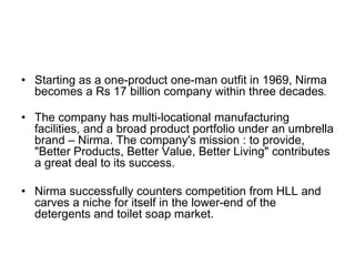 • Starting as a one-product one-man outfit in 1969, Nirma
becomes a Rs 17 billion company within three decades.
• The company has multi-locational manufacturing
facilities, and a broad product portfolio under an umbrella
brand – Nirma. The company's mission : to provide,
"Better Products, Better Value, Better Living" contributes
a great deal to its success.
• Nirma successfully counters competition from HLL and
carves a niche for itself in the lower-end of the
detergents and toilet soap market.
 