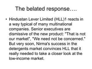 The belated response….
• Hindustan Lever Limited (HLL)1 reacts in
a way typical of many multinational
companies. Senior executives are
dismissive of the new product: "That is not
our market", "We need not be concerned."
But very soon, Nirma's success in the
detergents market convinces HLL that it
really needed to take a closer look at the
low-income market.
 
