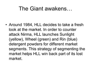 The Giant awakens…
• Around 1984, HLL decides to take a fresh
look at the market. In order to counter
attack Nirma, HLL launches Sunlight
(yellow), Wheel (green) and Rin (blue)
detergent powders for different market
segments. This strategy of segmenting the
market helps HLL win back part of its lost
market.
 