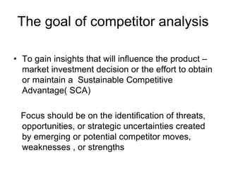 The goal of competitor analysis
• To gain insights that will influence the product –
market investment decision or the effort to obtain
or maintain a Sustainable Competitive
Advantage( SCA)
Focus should be on the identification of threats,
opportunities, or strategic uncertainties created
by emerging or potential competitor moves,
weaknesses , or strengths
 