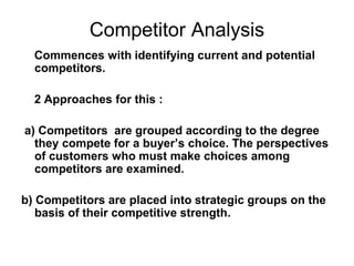 Competitor Analysis
Commences with identifying current and potential
competitors.
2 Approaches for this :
a) Competitors are grouped according to the degree
they compete for a buyer’s choice. The perspectives
of customers who must make choices among
competitors are examined.
b) Competitors are placed into strategic groups on the
basis of their competitive strength.
 