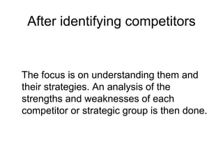 After identifying competitors
The focus is on understanding them and
their strategies. An analysis of the
strengths and weaknesses of each
competitor or strategic group is then done.
 