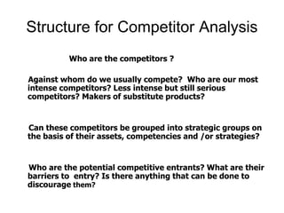 Structure for Competitor Analysis
Who are the competitors ?
Against whom do we usually compete? Who are our most
intense competitors? Less intense but still serious
competitors? Makers of substitute products?
Can these competitors be grouped into strategic groups on
the basis of their assets, competencies and /or strategies?
Who are the potential competitive entrants? What are their
barriers to entry? Is there anything that can be done to
discourage them?
 
