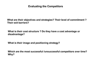 Evaluating the Competitors
What are their objectives and strategies? Their level of commitment ?
Their exit barriers?
What is their cost structure ? Do they have a cost advantage or
disadvantage?
What is their image and positioning strategy?
Which are the most successful /unsuccessful competitors over time?
Why?
 