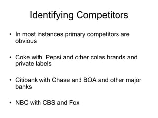 Identifying Competitors
• In most instances primary competitors are
obvious
• Coke with Pepsi and other colas brands and
private labels
• Citibank with Chase and BOA and other major
banks
• NBC with CBS and Fox
 