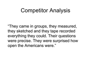 Competitor Analysis
“They came in groups, they measured,
they sketched and they tape recorded
everything they could. Their questions
were precise. They were surprised how
open the Americans were.”
 