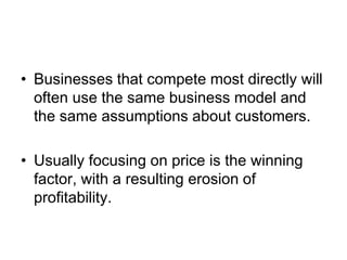 • Businesses that compete most directly will
often use the same business model and
the same assumptions about customers.
• Usually focusing on price is the winning
factor, with a resulting erosion of
profitability.
 