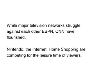 While major television networks struggle
against each other ESPN, CNN have
flourished.
Nintendo, the Internet, Home Shopping are
competing for the leisure time of viewers.
 