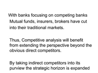 With banks focusing on competing banks
Mutual funds, insurers, brokers have cut
into their traditional markets.
Thus, Competitive analysis will benefit
from extending the perspective beyond the
obvious direct competitors.
By taking indirect competitors into its
purview the strategic horizon is expanded
 