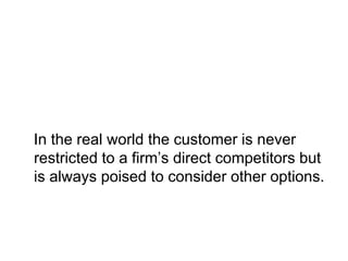 In the real world the customer is never
restricted to a firm’s direct competitors but
is always poised to consider other options.
 
