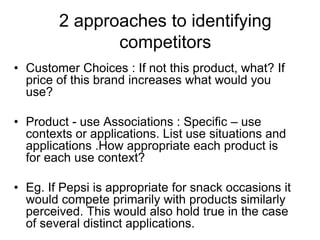 2 approaches to identifying
competitors
• Customer Choices : If not this product, what? If
price of this brand increases what would you
use?
• Product - use Associations : Specific – use
contexts or applications. List use situations and
applications .How appropriate each product is
for each use context?
• Eg. If Pepsi is appropriate for snack occasions it
would compete primarily with products similarly
perceived. This would also hold true in the case
of several distinct applications.
 